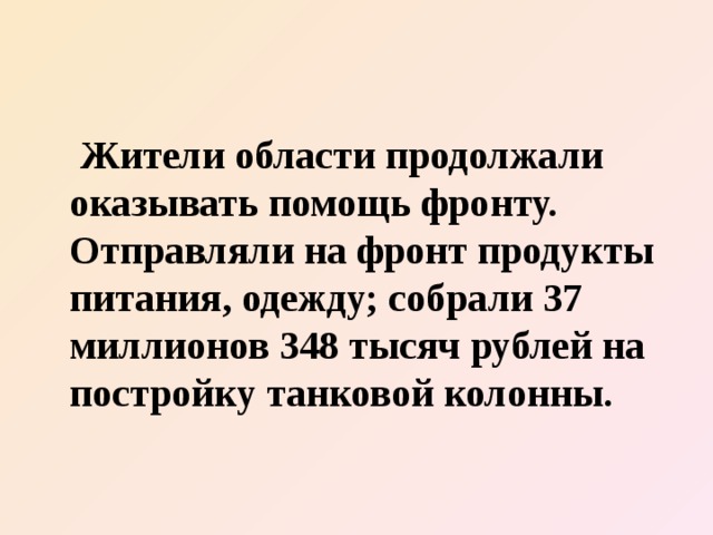  Жители области продолжали оказывать помощь фронту. Отправляли на фронт продукты питания, одежду; собрали 37 миллионов 348 тысяч рублей на постройку танковой колонны. 