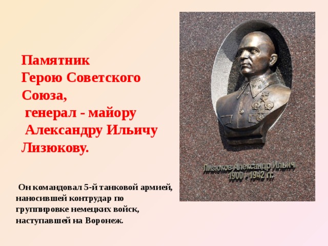 Памятник  Герою Советского Союза,  генерал - майору  Александру Ильичу Лизюкову.  Он командовал 5-й танковой армией, наносившей контрудар по группировке немецких войск, наступавшей на Воронеж. 