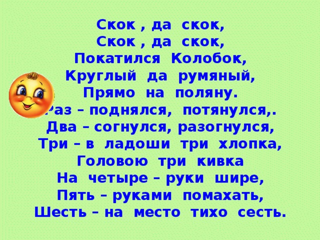Скок , да скок, Скок , да скок, Покатился Колобок, Круглый да румяный, Прямо на поляну. Раз – поднялся, потянулся,. Два – согнулся, разогнулся, Три – в ладоши три хлопка, Головою три кивка На четыре – руки шире, Пять – руками помахать, Шесть – на место тихо сесть.  