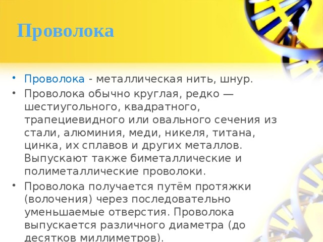 Проволока Проволока - металлическая нить, шнур. Проволока обычно круглая, редко — шестиугольного, квадратного, трапециевидного или овального сечения из стали, алюминия, меди, никеля, титана, цинка, их сплавов и других металлов. Выпускают также биметаллические и полиметаллические проволоки. Проволока получается путём протяжки (волочения) через последовательно уменьшаемые отверстия. Проволока выпускается различного диаметра (до десятков миллиметров). 