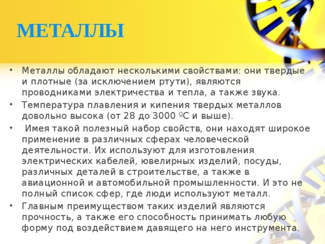 МЕТАЛЛЫ Металлы обладают несколькими свойствами: они твердые и плотные (за исключением ртути), являются проводниками электричества и тепла, а также звука. Температура плавления и кипения твердых металлов довольно высока (от 28 до 3000 ºС и выше).  Имея такой полезный набор свойств, они находят широкое применение в различных сферах человеческой деятельности. Их используют для изготовления электрических кабелей, ювелирных изделий, посуды, различных деталей в строительстве, а также в авиационной и автомобильной промышленности. И это не полный список сфер, где люди используют металл. Главным преимуществом таких изделий являются прочность, а также его способность принимать любую форму под воздействием давящего на него инструмента. 