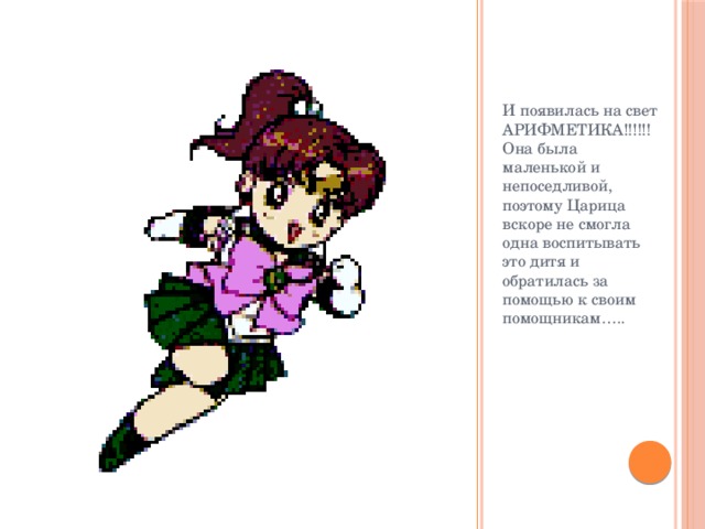 И появилась на свет АРИФМЕТИКА!!!!!! Она была маленькой и непоседливой, поэтому Царица вскоре не смогла одна воспитывать это дитя и обратилась за помощью к своим помощникам….. 