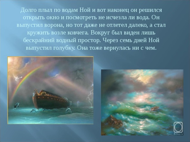 Долго плыл по водам Ной и вот наконец он решился открыть окно и посмотреть не исчезла ли вода. Он выпустил ворона, но тот даже не отлетел далеко, а стал кружить возле ковчега. Вокруг был виден лишь бескрайний водный простор. Через семь дней Ной выпустил голубку. Она тоже вернулась ни с чем. 