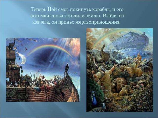 Теперь Ной смог покинуть корабль, и его потомки снова заселили землю. Выйдя из ковчега, он принес жертвоприношения. 