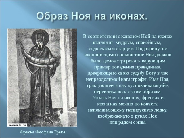 В соответствии с каноном Ной на иконах выглядит мудрым, спокойным, седовласым старцем. Подчеркнутое иконописцами спокойствие Ноя должно было демонстрировать верующим пример поведения праведника, доверяющего свою судьбу Богу в час непреодолимой катастрофы. Имя Ноя, трактующееся как «успокаивающий», перекликалось с этим образом. Узнать Ноя на иконах, фресках и мозаиках можно по ковчегу, напоминающему папирусную лодку, изображаемую в руках Ноя или рядом с ним. Фреска Феофана Грека. 