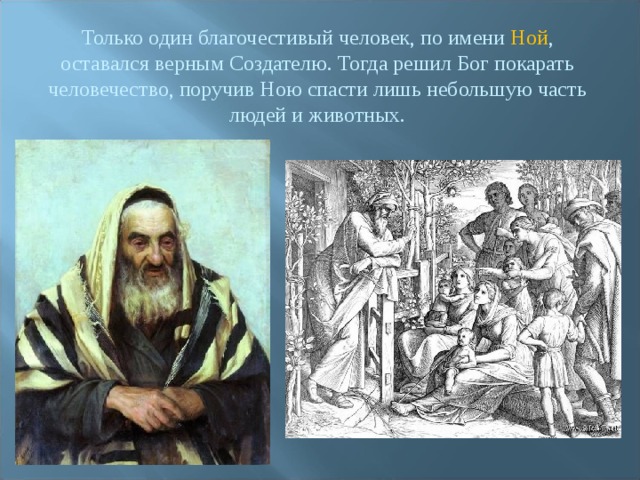Только один благочестивый человек, по имени Ной , оставался верным Создателю. Тогда решил Бог покарать человечество, поручив Ною спасти лишь небольшую часть людей и животных. 