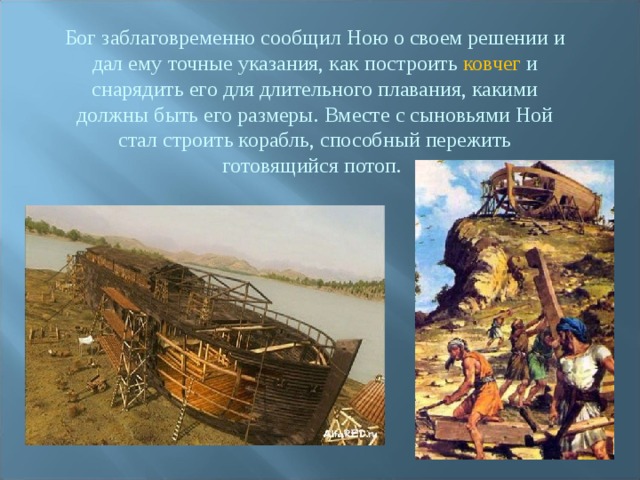 Бог заблаговременно сообщил Ною о своем решении и дал ему точные указания, как построить ковчег и снарядить его для длительного плавания, какими должны быть его размеры. Вместе с сыновьями Ной стал строить корабль, способный пережить готовящийся потоп. 