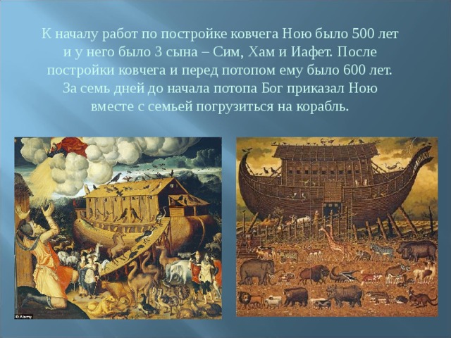 К началу работ по постройке ковчега Ною было 500 лет и у него было 3 сына – Сим, Хам и Иафет. После постройки ковчега и перед потопом ему было 600 лет. За семь дней до начала потопа Бог приказал Ною вместе с семьей погрузиться на корабль. 