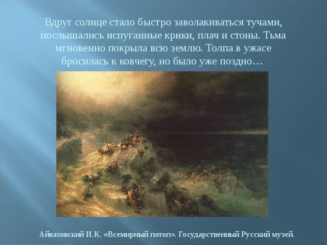 Вдруг солнце стало быстро заволакиваться тучами, послышались испуганные крики, плач и стоны. Тьма мгновенно покрыла всю землю. Толпа в ужасе бросилась к ковчегу, но было уже поздно… Айвазовский И.К. «Всемирный потоп». Государственный Русский музей. 