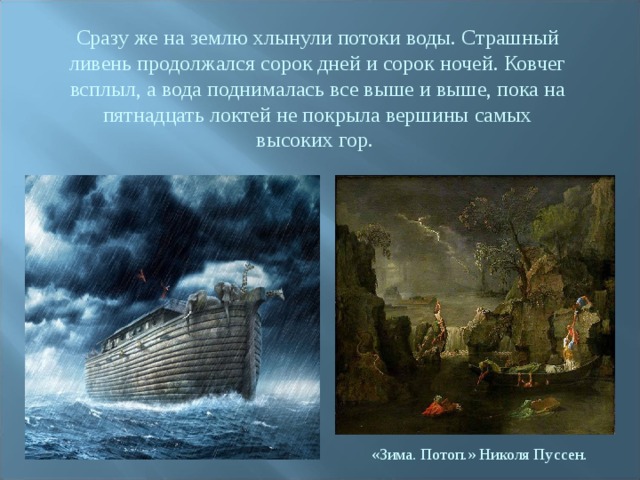 Сразу же на землю хлынули потоки воды. Страшный ливень продолжался сорок дней и сорок ночей. Ковчег всплыл, а вода поднималась все выше и выше, пока на пятнадцать локтей не покрыла вершины самых высоких гор. «Зима. Потоп.» Николя Пуссен. 