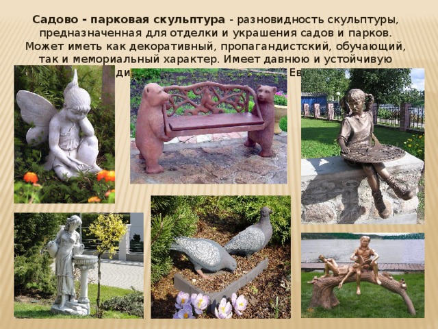 Садово - парковая скульптура - разновидность скульптуры, предназначенная для отделки и украшения садов и парков. Может иметь как декоративный, пропагандистский, обучающий, так и мемориальный характер. Имеет давнюю и устойчивую традицию в искусстве Западной Европы.   