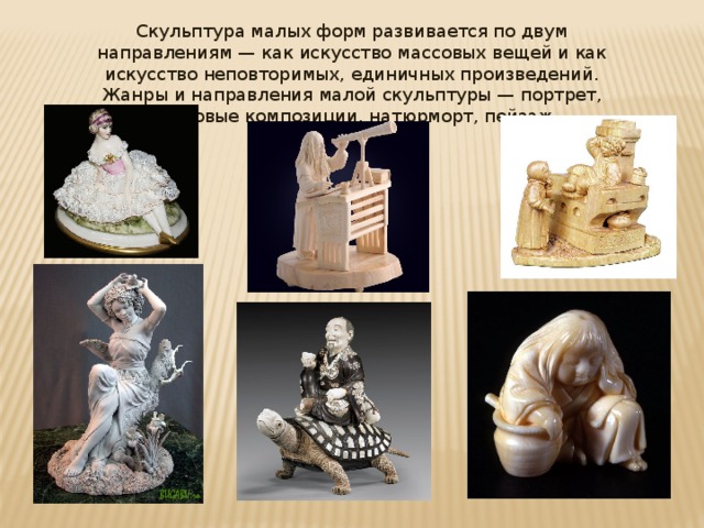 Скульптура малых форм развивается по двум направлениям — как искусство массовых вещей и как искусство неповторимых, единичных произведений. Жанры и направления малой скульптуры — портрет, жанровые композиции, натюрморт, пейзаж. 