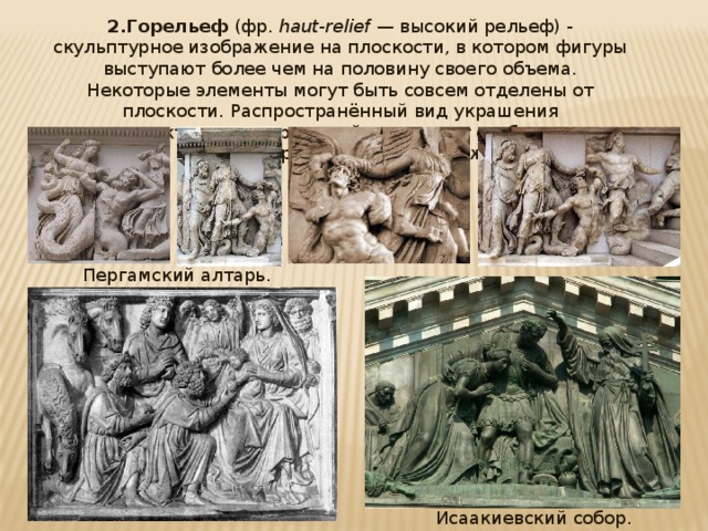 2.Горельеф (фр.  haut-relief  — высокий рельеф) - скульптурное изображение на плоскости, в котором фигуры выступают более чем на половину своего объема. Некоторые элементы могут быть совсем отделены от плоскости. Распространённый вид украшения архитектурных сооружений; позволяет отобразить многофигурные сцены и пейзажи. Пергамский алтарь. Исаакиевский собор. 