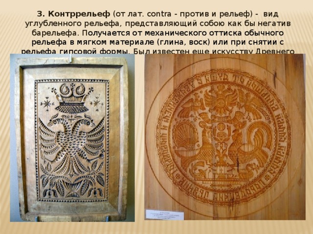 3. Контррельеф (от лат. contra - против и рельеф) - вид углубленного рельефа, представляющий собою как бы негатив барельефа. П олучается от механического оттиска обычного рельефа в мягком материале (глина, воск) или при снятии с рельефа гипсовой формы. Был известен еще искусству Древнего мира. 