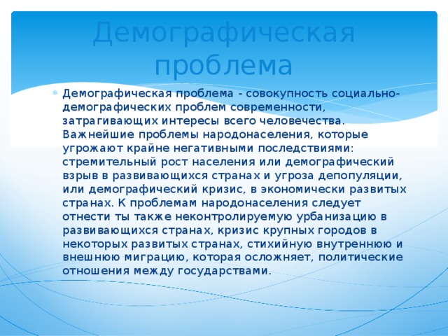 Демографическая проблема Демографическая проблема - совокупность социально-демографических проблем современности, затрагивающих интересы всего человечества. Важнейшие проблемы народонаселения, которые угрожают крайне негативными последствиями: стремительный рост населения или демографический взрыв в развивающихся странах и угроза депопуляции, или демографический кризис, в экономически развитых странах. К проблемам народонаселения следует отнести ты также неконтролируемую урбанизацию в развивающихся странах, кризис крупных городов в некоторых развитых странах, стихийную внутреннюю и внешнюю миграцию, которая осложняет, политические отношения между государствами. 