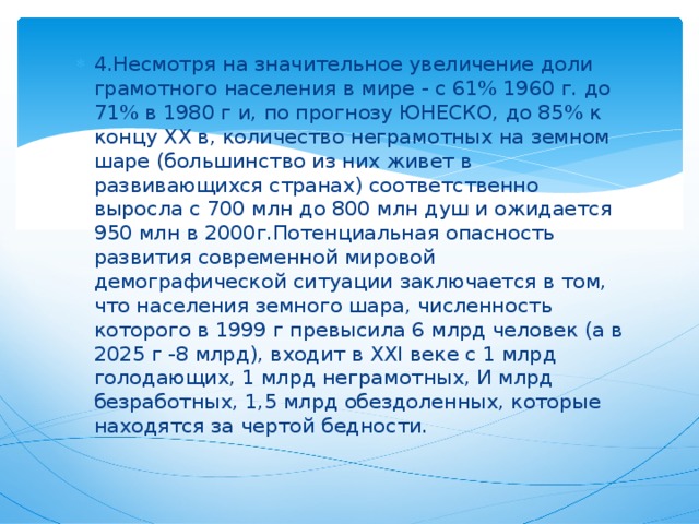 4.Несмотря на значительное увеличение доли грамотного населения в мире - с 61% 1960 г. до 71% в 1980 г и, по прогнозу ЮНЕСКО, до 85% к концу XX в, количество неграмотных на земном шаре (большинство из них живет в развивающихся странах) соответственно выросла с 700 млн до 800 млн душ и ожидается 950 млн в 2000г.Потенциальная опасность развития современной мировой демографической ситуации заключается в том, что населения земного шара, численность которого в 1999 г превысила 6 млрд человек (а в 2025 г -8 млрд), входит в XXI веке с 1 млрд голодающих, 1 млрд неграмотных, И млрд безработных, 1,5 млрд обездоленных, которые находятся за чертой бедности.  