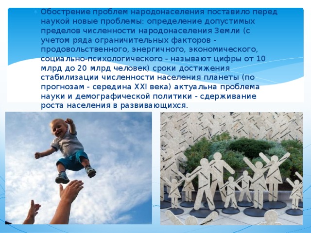 Обострение проблем народонаселения поставило перед наукой новые проблемы: определение допустимых пределов численности народонаселения Земли (с учетом ряда ограничительных факторов - продовольственного, энергичного, экономического, социально-психологического - называют цифры от 10 млрд до 20 млрд человек) сроки достижения стабилизации численности населения планеты (по прогнозам - середина XXI века) актуальна проблема науки и демографической политики - сдерживание роста населения в развивающихся. 