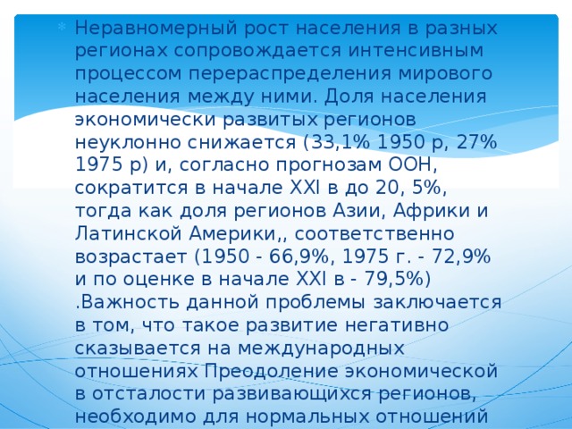 Неравномерный рост населения в разных регионах сопровождается интенсивным процессом перераспределения мирового населения между ними. Доля населения экономически развитых регионов неуклонно снижается (33,1% 1950 p, 27% 1975 p) и, согласно прогнозам ООН, сократится в начале XXI в до 20, 5%, тогда как доля регионов Азии, Африки и Латинской Америки,, соответственно возрастает (1950 - 66,9%, 1975 г. - 72,9% и по оценке в начале XXI в - 79,5%) .Важность данной проблемы заключается в том, что такое развитие негативно сказывается на международных отношениях Преодоление экономической в отсталости развивающихся регионов, необходимо для нормальных отношений между государствами и для прогресса человечества в целом. 