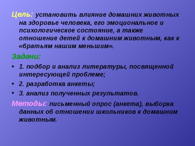 Цель:  установить влияние домашних животных на здоровье человека, его эмоциональное и психологическое состояние, а также отношение детей к домашним животным, как к «братьям нашим меньшим». Задачи:  1. подбор и анализ литературы, посвященной интересующей проблеме; 2. разработка анкеты; 3. анализ полученных результатов. Методы:  письменный опрос (анкета), выборка данных об отношении школьников к домашним животным. 