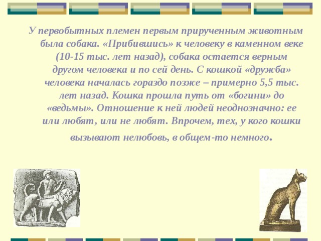 У первобытных племен первым прирученным животным была собака. «Прибившись» к человеку в каменном веке (10-15 тыс. лет назад), собака остается верным другом человека и по сей день. С кошкой «дружба» человека началась гораздо позже – примерно 5,5 тыс. лет назад. Кошка прошла путь от «богини» до «ведьмы». Отношение к ней людей неоднозначно: ее или любят, или не любят. Впрочем, тех, у кого кошки вызывают нелюбовь, в общем-то немного . 