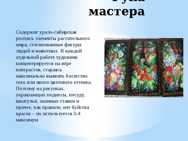 Рука мастера Содержит урало-сибирская роспись элементы растительного мира, стилизованные фигуры людей и животных. В каждой отдельной работе художник концентрируется на игре контрастов, стараясь максимально выявить богатство того или иного цветового оттенка. Поэтому на рисунках, украшающих подносы, посуду, шкатулки, оконные ставни и прочее, как правило, нет буйства красок – их используется 3-4 максимум 