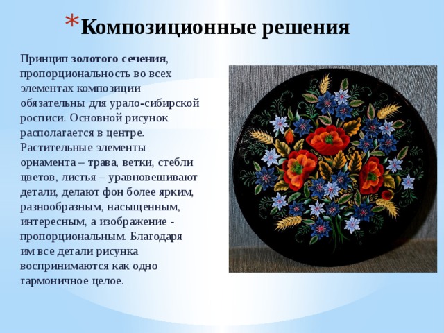 Композиционные решения Принцип золотого сечения , пропорциональность во всех элементах композиции обязательны для урало-сибирской росписи. Основной рисунок располагается в центре. Растительные элементы орнамента – трава, ветки, стебли цветов, листья – уравновешивают детали, делают фон более ярким, разнообразным, насыщенным, интересным, а изображение - пропорциональным. Благодаря им все детали рисунка воспринимаются как одно гармоничное целое. 