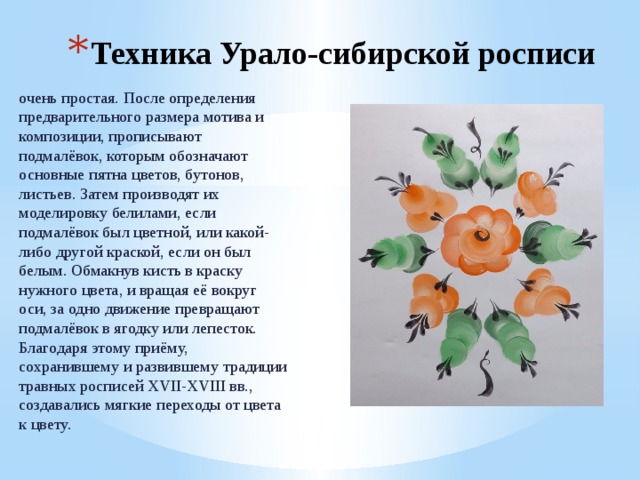 Техника Урало-сибирской росписи очень простая. После определения предварительного размера мотива и композиции, прописывают подмалёвок, которым обозначают основные пятна цветов, бутонов, листьев. Затем производят их моделировку белилами, если подмалёвок был цветной, или какой-либо другой краской, если он был белым. Обмакнув кисть в краску нужного цвета, и вращая её вокруг оси, за одно движение превращают подмалёвок в ягодку или лепесток. Благодаря этому приёму, сохранившему и развившему традиции травных росписей XVII-XVIII вв., создавались мягкие переходы от цвета к цвету. 