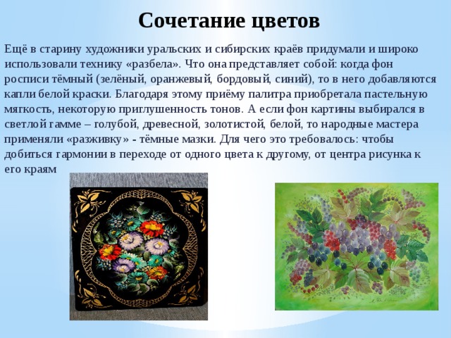 Сочетание цветов Ещё в старину художники уральских и сибирских краёв придумали и широко использовали технику «разбела». Что она представляет собой: когда фон росписи тёмный (зелёный, оранжевый, бордовый, синий), то в него добавляются капли белой краски. Благодаря этому приёму палитра приобретала пастельную мягкость, некоторую приглушенность тонов. А если фон картины выбирался в светлой гамме – голубой, древесной, золотистой, белой, то народные мастера применяли «разживку» - тёмные мазки. Для чего это требовалось: чтобы добиться гармонии в переходе от одного цвета к другому, от центра рисунка к его краям 
