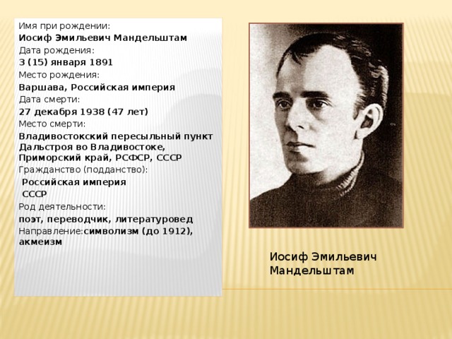 Имя при рождении:  Иосиф Эмильевич Мандельштам Дата рождения:  3 (15) января 1891 Место рождения:  Варшава, Российская империя Дата смерти:  27 декабря 1938 (47 лет) Место смерти:  Владивостокский пересыльный пункт Дальстроя во Владивостоке, Приморский край, РСФСР, СССР Гражданство (подданство):   Российская империя  СССР Род деятельности:  поэт, переводчик, литературовед Направление: символизм (до 1912), акмеизм   Иосиф Эмильевич Мандельштам 