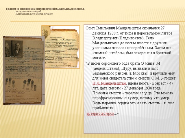  В одном из юношеских стихотворений Мандельштам написал:    Неужели я настоящий  И действительно смерть придет?   Осип Эмильевич Мандельштам скончался 27 декабря 1938 г. от тифа в пересыльном лагере Владперпункт (Владивосток). Тело Мандельштама до весны вместе с другими усопшими лежало непогребённым. Затем весь «зимний штабель» был захоронен в братской могиле. 
