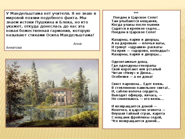 У Мандельштама нет учителя. Я не знаю в мировой поэзии подобного факта. Мы знаем истоки Пушкина и Блока, но кто укажет, откуда донеслась до нас эта новая божественная гармония, которую называют стихами Осипа Мандельштама!    Анна Ахматова  ***  Поедем в Царское Село!  Там улыбаются мещанки,  Когда уланы после пьянки  Садятся в крепкое седло...  Поедем в Царское Село!   Казармы, парки и дворцы,  А на деревьях — клочья ваты,  И грянут «здравия» раскаты  На крик — «здорово, молодцы!»  Казармы, парки и дворцы...   Одноэтажные дома,  Где однодумы-генералы  Свой коротают век усталый  Читая «Ниву» и Дюма...  Особняки — а не дома!   Свист паровоза... Едет князь.  В стеклянном павильоне свита!..  И, саблю волоча сердито,  Выходит офицер, кичась, —  Не сомневаюсь — это князь...   И возвращается домой —  Конечно, в царство этикета —  Внушая тайный страх, карета  С мощами фрейлины седой,  Что возвращается домой...   