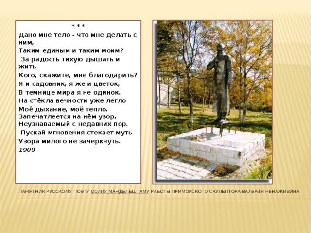 * * * Дано мне тело - что мне делать с ним, Таким единым и таким моим?  За радость тихую дышать и жить Кого, скажите, мне благодарить? Я и садовник, я же и цветок, В темнице мира я не одинок. На стёкла вечности уже легло Моё дыхание, моё тепло. Запечатлеется на нём узор, Неузнаваемый с недавних пор.  Пускай мгновения стекает муть Узора милого не зачеркнуть. 1909 Памятник русскому поэту  Осипу Мандельштаму  работы приморского скульптора Валерия Ненаживина   