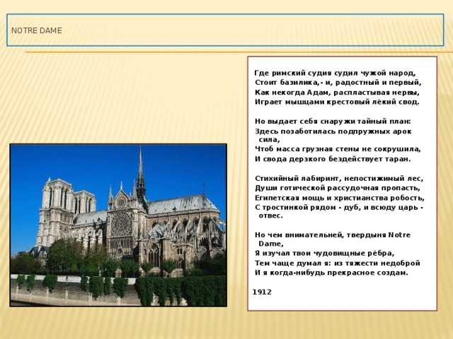  NOTRE DAME    Где римский судия судил чужой народ,  Стоит базилика,- и, радостный и первый,  Как некогда Адам, распластывая нервы,  Играет мышцами крестовый лёкий свод.   Но выдает себя снаружи тайный план:  Здесь позаботилась подпружных арок сила,  Чтоб масса грузная стены не сокрушила,  И свода дерзкого бездействует таран.   Стихийный лабиринт, непостижимый лес,  Души готической рассудочная пропасть,  Египетская мощь и христианства робость,  С тростинкой рядом - дуб, и всюду царь - отвес.   Но чем внимательней, твердыня Notre Dame,  Я изучал твои чудовищные рёбра,  Тем чаще думал я: из тяжести недоброй  И я когда-нибудь прекрасное создам.  1912   