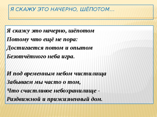 Я скажу это начерно, шёпотом…   Я скажу это начерно, шёпотом Потому что ещё не пора: Достигается потом и опытом Безотчётного неба игра.  И под временным небом чистилища Забываем мы часто о том, Что счастливое небохранилище - Раздвижной и прижизненный дом. 