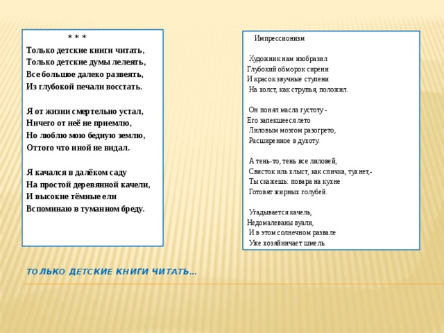  * * * Только детские книги читать, Только детские думы лелеять, Все большое далеко развеять, Из глубокой печали восстать.  Я от жизни смертельно устал, Ничего от неё не приемлю, Но люблю мою бедную землю, Оттого что иной не видал.  Я качался в далёком саду На простой деревянной качели, И высокие тёмные ели Вспоминаю в туманном бреду.  Импрессионизм  Художник нам изобразил Глубокий обморок сирени И красок звучные ступени  На холст, как струпья, положил.  Он понял масла густоту - Его запекшееся лето  Лиловым мозгом разогрето,  Расширенное в духоту.  А тень-то, тень все лиловей,  Свисток иль хлыст, как спичка, тухнет,-  Ты скажешь: повара на кухне  Готовят жирных голубей.  Угадывается качель, Недомалеваны вуали,  И в этом солнечном развале  Уже хозяйничает шмель. Только детские книги читать…   