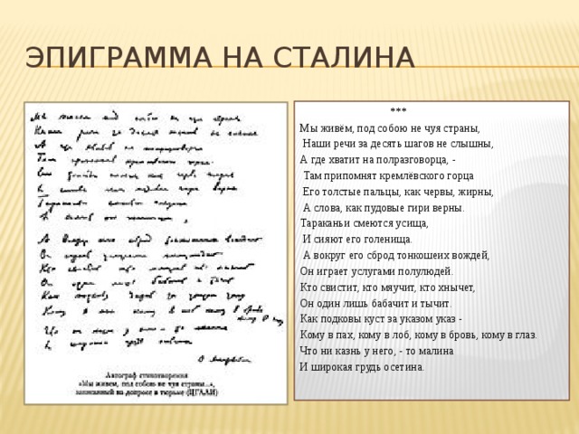 Эпиграмма на Сталина  *** Мы живём, под собою не чуя страны,  Наши речи за десять шагов не слышны, А где хватит на полразговорца, -  Там припомнят кремлёвского горца  Его толстые пальцы, как червы, жирны,  А слова, как пудовые гири верны. Тараканьи смеются усища,  И сияют его голенища.  А вокруг его сброд тонкошеих вождей, Он играет услугами полулюдей. Кто свистит, кто мяучит, кто хнычет, Он один лишь бабачит и тычит. Как подковы куст за указом указ - Кому в пах, кому в лоб, кому в бровь, кому в глаз. Что ни казнь у него, - то малина И широкая грудь осетина. 