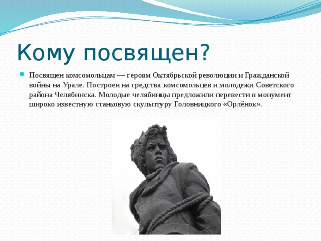 Кому посвящен? Посвящен комсомольцам — героям Октябрьской революции и Гражданской войны на Урале. Построен на средства комсомольцев и молодежи Советского района Челябинска. Молодые челябинцы предложили перевести в монумент широко известную станковую скульптуру Головницкого «Орлёнок». 