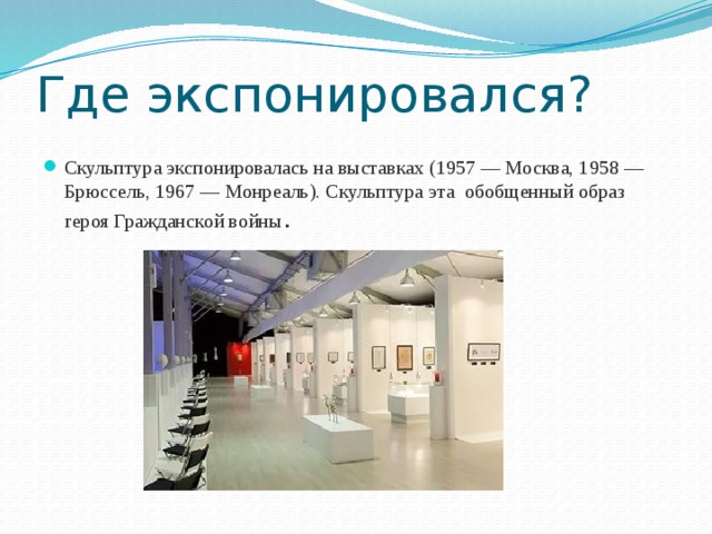 Где экспонировался? Скульптура экспонировалась на выставках (1957 — Москва, 1958 — Брюссель, 1967 — Монреаль). Скульптура эта обобщенный образ героя Гражданской войны .  