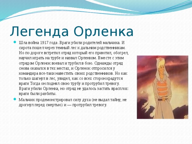 Легенда Орленка Шла война 1917 года .Враги убили родителей мальчика. И сирота пошел через темный лес к дальним родственникам. Но по дороге встретил отряд который его приютил, обогрел, научил играть на трубе и назвал Орленком. Вместе с этим отрядом Орленок воевал и трубил в бою. Однажды отряд снова оказался в тех местах, и Орленок отпросился у командира все-таки навестить своих родственников. Но как только шагнул в лес, увидел, как со всех сторон крадутся враги Тогда он поднял свою трубу и протрубил тревогу. Враги убили Орленка, но отряд не удалось застать врасплох: враги были разбиты. Мальчик продемонстрировал силу духа (не выдал тайну, не дрогнул перед смертью) и — протрубил тревогу. 