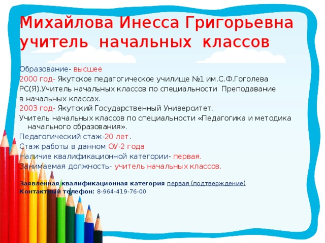 Михайлова Инесса Григорьевна  учитель начальных классов Образование- высшее 2000 год- Якутское педагогическое училище №1 им.С.Ф.Гоголева РС(Я).Учитель начальных классов по специальности Преподавание в начальных классах. 2003 год- Якутский Государственный Университет. Учитель начальных классов по специальности «Педагогика и методика начального образования». Педагогический стаж- 20 лет . Стаж работы в данном ОУ-2 года Наличие квалификационной категории- первая. Занимаемая должность- учитель начальных классов. Заявленная квалификационная категория первая (подтверждение) Контактный телефон: 8-964-419-76-00 
