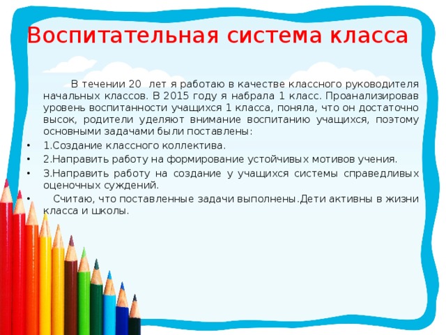 Воспитательная система класса  В течении 20 лет я работаю в качестве классного руководителя начальных классов. В 2015 году я набрала 1 класс. Проанализировав уровень воспитанности учащихся 1 класса, поняла, что он достаточно высок, родители уделяют внимание воспитанию учащихся, поэтому основными задачами были поставлены: 1.Создание классного коллектива. 2.Направить работу на формирование устойчивых мотивов учения. 3.Направить работу на создание у учащихся системы справедливых оценочных суждений.  Считаю, что поставленные задачи выполнены.Дети активны в жизни класса и школы. 
