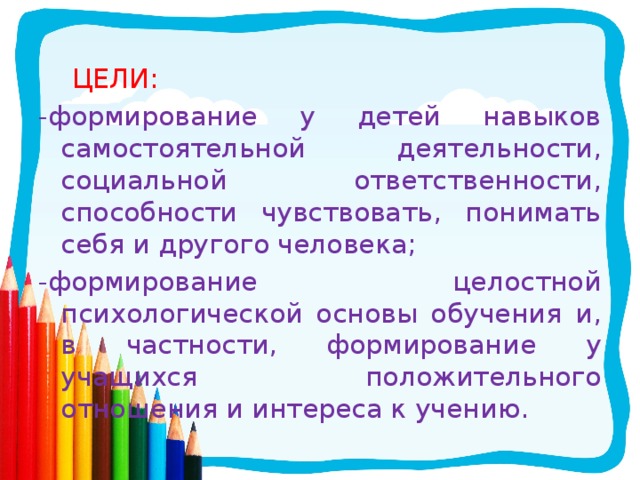  ЦЕЛИ: -формирование у детей навыков самостоятельной деятельности, социальной ответственности, способности чувствовать, понимать себя и другого человека; -формирование целостной психологической основы обучения и, в частности, формирование у учащихся положительного отношения и интереса к учению. 