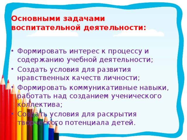Основными задачами воспитательной деятельности:  Формировать интерес к процессу и содержанию учебной деятельности; Создать условия для развития нравственных качеств личности; Формировать коммуникативные навыки, работать над созданием ученического коллектива; Создать условия для раскрытия творческого потенциала детей. 