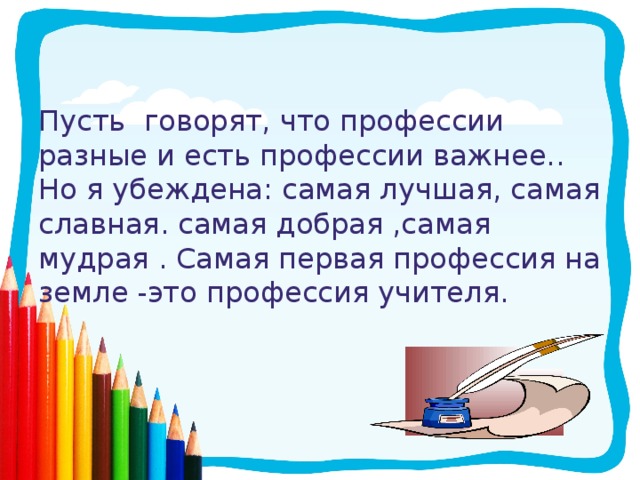Пусть говорят, что профессии разные и есть профессии важнее..  Но я убеждена: самая лучшая, самая славная. самая добрая ,самая мудрая . Самая первая профессия на земле -это профессия учителя.   