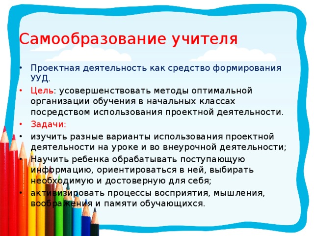 Самообразование учителя Проектная деятельность как средство формирования УУД. Цель : усовершенствовать методы оптимальной организации обучения в начальных классах посредством использования проектной деятельности. Задачи: изучить разные варианты использования проектной деятельности на уроке и во внеурочной деятельности; Научить ребенка обрабатывать поступающую информацию, ориентироваться в ней, выбирать необходимую и достоверную для себя; активизировать процессы восприятия, мышления, воображения и памяти обучающихся. 