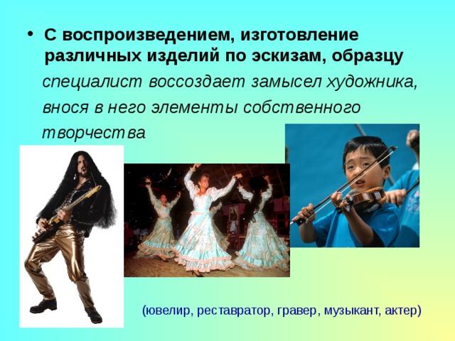 С воспроизведением, изготовление различных изделий по эскизам, образцу  специалист воссоздает замысел художника,  внося в него элементы собственного  творчества   (ювелир, реставратор, гравер, музыкант, актер) 