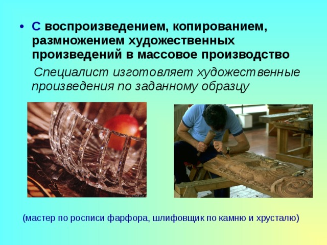 С воспроизведением, копированием, размножением художественных произведений в массовое производство  Специалист изготовляет художественные произведения по заданному образцу (мастер по росписи фарфора, шлифовщик по камню и хрусталю) 