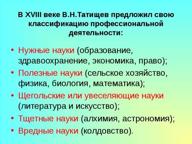 В XVIII веке В.Н.Татищев предложил свою классификацию профессиональной деятельности: Нужные науки (образование, здравоохранение, экономика, право); Полезные науки (сельское хозяйство, физика, биология, математика); Щегольские или увеселяющие науки (литература и искусство); Тщетные науки (алхимия, астрономия); Вредные науки (колдовство). 