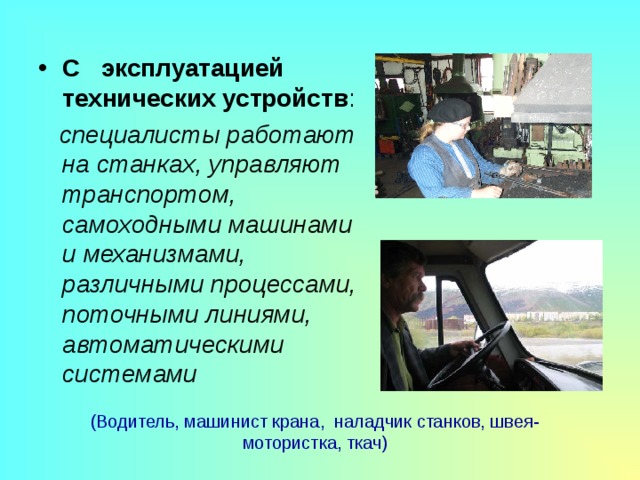 С эксплуатацией технических устройств :  специалисты работают на станках, управляют транспортом, самоходными машинами и механизмами, различными процессами, поточными линиями, автоматическими системами (Водитель, машинист крана, наладчик станков, швея-мотористка, ткач) 