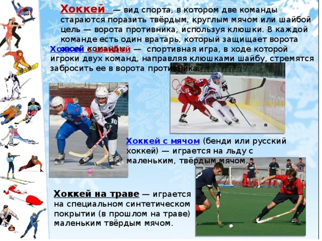 Хоккей  — вид спорта, в котором две команды стараются поразить твёрдым, круглым мячом или шайбой цель — ворота противника, используя клюшки. В каждой команде есть один вратарь, который защищает ворота своей команды.   Хоккей с шайбой   — спортивная игра, в ходе которой игроки двух команд, направляя клюшками шайбу, стремятся забросить ее в ворота противника.  Хоккей с мячом   (бенди или русский хоккей) — играется на льду с маленьким, твёрдым мячом. Хоккей на траве  — играется на специальном синтетическом покрытии (в прошлом на траве) маленьким твёрдым мячом.  